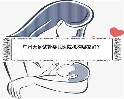 广州大足试管婴儿医院机构哪家好？