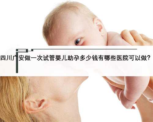 四川广安做一次试管婴儿助孕多少钱有哪些医院可以做？