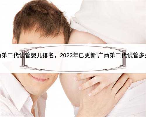 广西第三代试管婴儿排名，2023年已更新|广西第三代试管多少钱