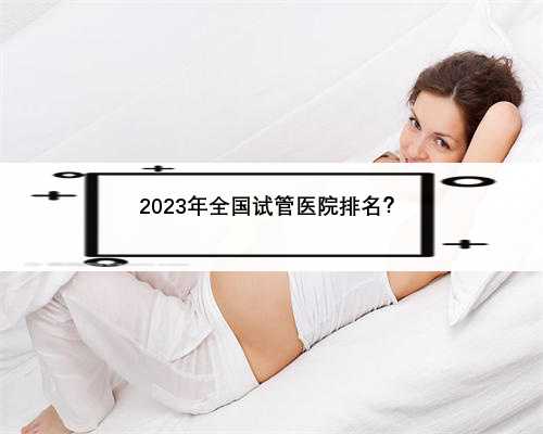 2023年全国试管医院排名？